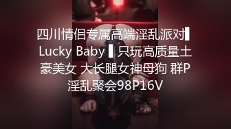 四川情侣专属高端淫乱派对▌Lucky Baby ▌只玩高质量土豪美女 大长腿女神母狗 群P淫乱聚会98P16V