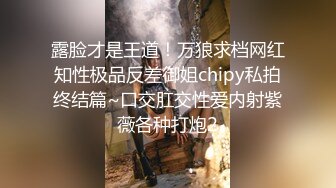 露脸才是王道！万狼求档网红知性极品反差御姐chipy私拍终结篇~口交肛交性爱内射紫薇各种打炮2