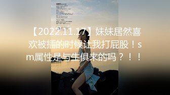 【2022.11.17】妹妹居然喜欢被插的时候让我打屁股！sm属性是与生俱来的吗？！！