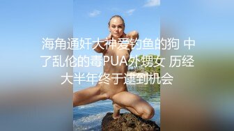  海角通奸大神爱钓鱼的狗 中了乱伦的毒PUA外甥女 历经大半年终于逮到机会