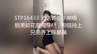 STP16433 酒店调教小嫩模，貌美如花魔鬼身材，狗链拴上兄弟齐上阵暴操