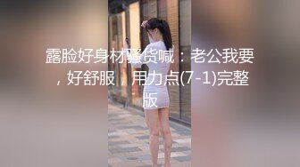 露脸好身材骚货喊：老公我要，好舒服，用力点(7-1)完整版