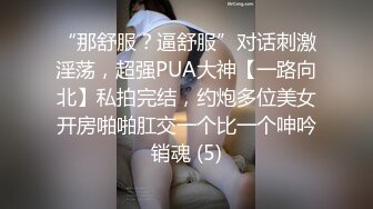 “那舒服？逼舒服”对话刺激淫荡，超强PUA大神【一路向北】私拍完结，约炮多位美女开房啪啪肛交一个比一个呻吟销魂 (5)