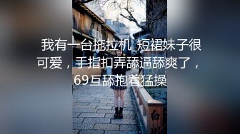  我有一台拖拉机_短裙妹子很可爱，手指扣弄舔逼舔爽了，69互舔抱着猛操