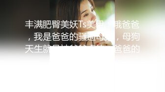 丰满肥臀美妖Ts美伊：哦爸爸，我是爸爸的骚逼母狗，母狗天生就是被爸爸虐的，爸爸的肉便器！