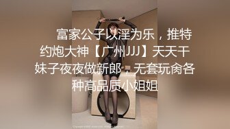 ❤️富家公子以淫为乐，推特约炮大神【广州JJJ】天天干妹子夜夜做新郎，无套玩肏各种高品质小姐姐