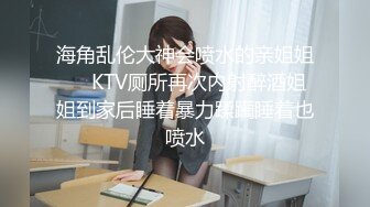 海角乱伦大神会喷水的亲姐姐❤️KTV厕所再次内射醉酒姐姐到家后睡着暴力蹂躏睡着也喷水