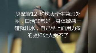 鸠摩智12-约炮大学生兼职外围，口活非常好，身体敏感一碰就出水，自己坐上面用力摇的骚样让人受不了