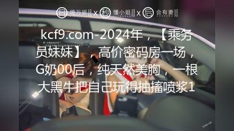 kcf9.com-2024年，【乘务员妹妹】，高价密码房一场，G奶00后，纯天然美胸，一根大黑牛把自己玩得抽搐喷浆1