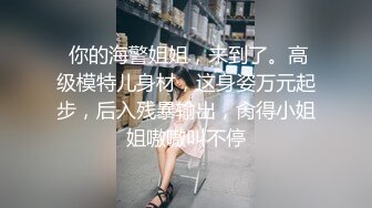  你的海警姐姐，来到了。高级模特儿身材，这身姿万元起步，后入残暴输出，肏得小姐姐嗷嗷叫不停