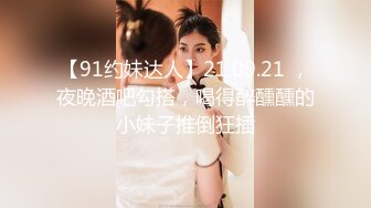 【91约妹达人】21.09.21 ，夜晚酒吧勾搭，喝得醉醺醺的小妹子推倒狂插