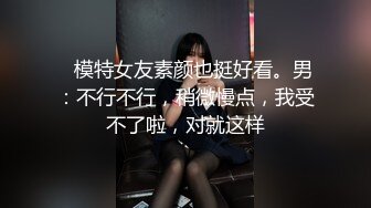    模特女友素颜也挺好看。男：不行不行，稍微慢点，我受不了啦，对就这样