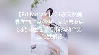 【Ed Mosaic】 21岁天然美乳学霸“克洛伊”交新男友后没能满足性欲 偷偷找两个男生陪她解馋