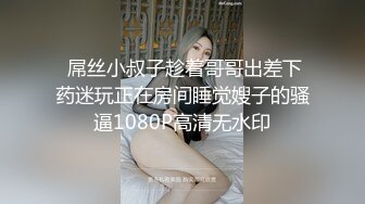  屌丝小叔子趁着哥哥出差下药迷玩正在房间睡觉嫂子的骚逼1080P高清无水印