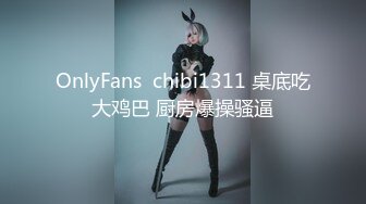 OnlyFans  chibi1311 桌底吃大鸡巴 厨房爆操骚逼