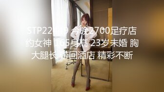 STP22449 今晚2700足疗店约女神 165身高 23岁未婚 胸大腿长 带回酒店 精彩不断