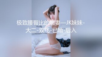 极致腰臀比的嫩妻—JK妹妹-大二-双飞-已婚-后入