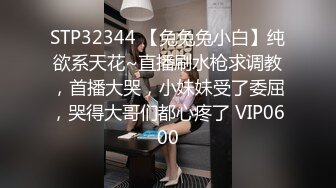 STP32344 【兔兔兔小白】纯欲系天花~直播刷水枪求调教，首播大哭，小妹妹受了委屈，哭得大哥们都心疼了 VIP0600