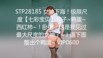 STP28185 女神下海！极限尺度【七彩宝贝】茄子~鸭蛋~西红柿~！卧槽，这是我见过最大尺度的女神了~！逼下面整出个鸭蛋~ VIP0600