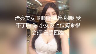 漂亮美女 啊啊不要停 射哦 受不了啦 嗯 小女友上位骑乘很会摇 白浆四溢