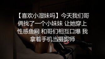 【喜欢小湿妹吗】今天我们哥俩找了一个小妹妹 让她穿上性感鱼网 和哥们相互口爆 我拿着手机当摄影师