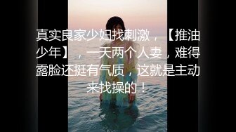 真实良家少妇找刺激，【推油少年】，一天两个人妻，难得露脸还挺有气质，这就是主动来找操的！