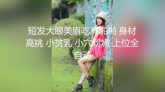 短发大眼美眉吃鸡啪啪 身材高挑 小贫乳 小穴粉嫩 上位全自动