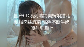 国产CD系列清纯美娇娘猫儿制服肉丝慰菊 高潮不断牛奶喷射到胸上