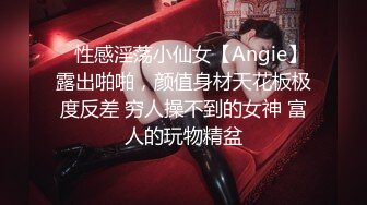 ⚡性感淫荡小仙女【Angie】露出啪啪，颜值身材天花板极度反差 穷人操不到的女神 富人的玩物精盆