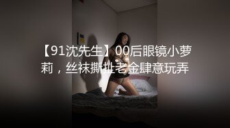 【91沈先生】00后眼镜小萝莉，丝袜撕扯老金肆意玩弄