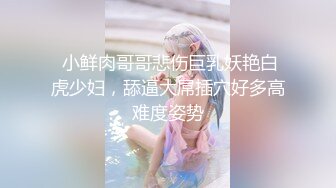  小鲜肉哥哥悲伤巨乳妖艳白虎少妇，舔逼大屌插穴好多高难度姿势