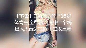 【下集】三肌肉男轮艹18岁体育生,全程粗口,其中一个鸡巴太大直达二道门,白浆直流