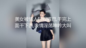 美女被情人狂操嘴巴,干完上面干下面,表情淫荡呻吟大叫