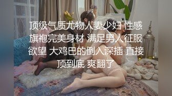 顶级气质尤物人妻少妇 性感旗袍完美身材 满足男人征服欲望 大鸡巴的倒入深插 直接顶到底 爽翻了