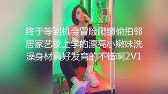 终于等到机会冒险爬窗偸拍邻居家艺校上学的漂亮小嫩妹洗澡身材真好发育的不错啊2V1