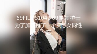 69FILMS1047 69传媒 护士为了加薪操了一个变态女同性恋