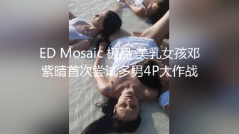 ED Mosaic 极品 美乳女孩邓紫晴首次尝试多男4P大作战