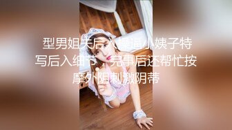  型男姐夫后入操逼小姨子特写后入细节，完事后还帮忙按摩外阴刺激阴蒂