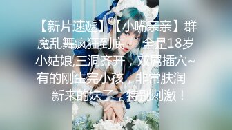 【新片速遞】【小嘴亲亲】群魔乱舞疯狂到底❤️全是18岁小姑娘,三洞齐开，双屌插穴~有的刚生完小孩，非常肤润❤️新来的妹子，特别刺激！