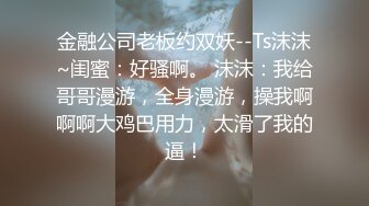 金融公司老板约双妖--Ts沫沫~闺蜜：好骚啊。 沫沫：我给哥哥漫游，全身漫游，操我啊啊啊大鸡巴用力，太滑了我的逼！