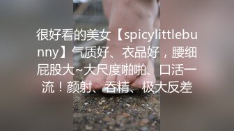 很好看的美女【spicylittlebunny】气质好、衣品好，腰细屁股大~大尺度啪啪、口活一流！颜射、吞精、极大反差