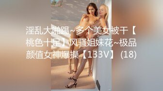 淫乱大啪踢~多个美女被干【桃色十足】风骚姐妹花~极品颜值女神爆操【133V】 (18)