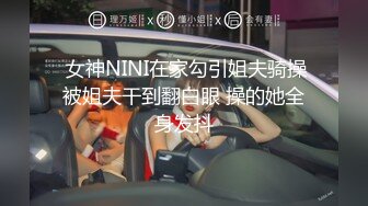   女神NINI在家勾引姐夫骑操 被姐夫干到翻白眼 操的她全身发抖