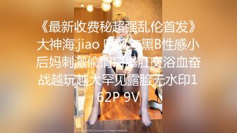 《最新收费秘超强乱伦首发》大神海.jiao 听风与黑B性感小后妈刺激偸情口爆肛交浴血奋战越玩越大罕见露脸无水印162P 9V