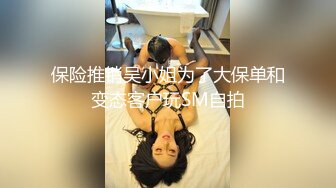 保险推销吴小姐为了大保单和变态客户玩SM自拍