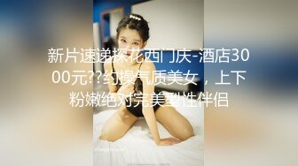 新片速递探花西门庆-酒店3000元??约操气质美女，上下粉嫩绝对完美型性伴侣