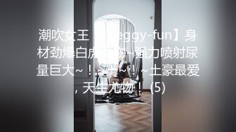 潮吹女王【Peeggy-fun】身材劲爆白虎尤物~强力喷射尿量巨大~！~！~！~土豪最爱，天生尤物！ (5)