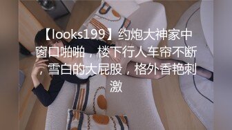 【looks199】约炮大神家中窗口啪啪，楼下行人车帘不断，雪白的大屁股，格外香艳刺激