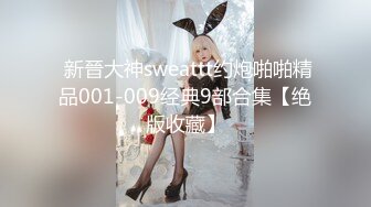  新晉大神sweattt约炮啪啪精品001-009经典9部合集【绝版收藏】