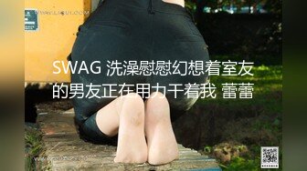 SWAG 洗澡慰慰幻想着室友的男友正在用力干着我 蕾蕾